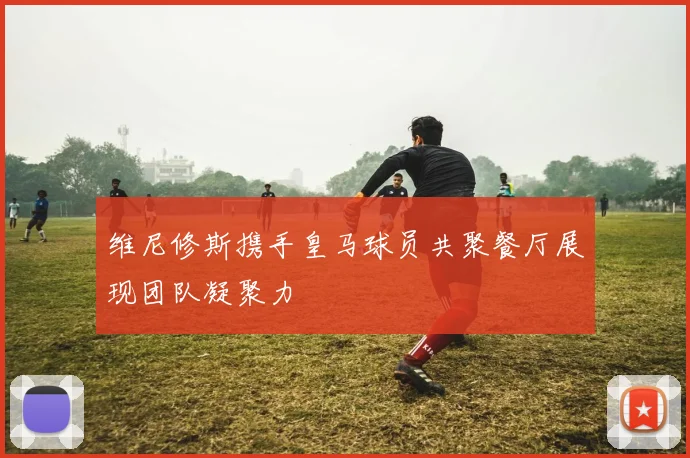 维尼修斯携手皇马球员共聚餐厅展现团队凝聚力