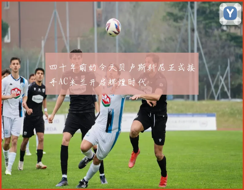 四十年前的今天贝卢斯科尼正式接手AC米兰开启辉煌时代