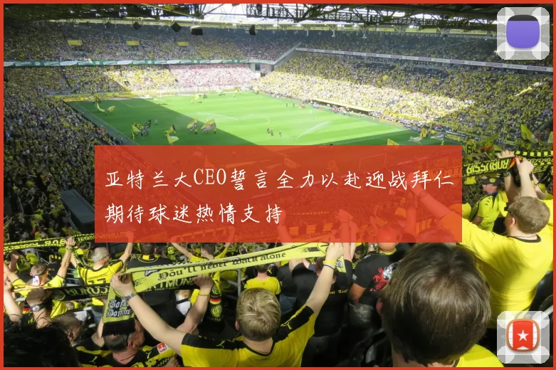 亚特兰大CEO誓言全力以赴迎战拜仁期待球迷热情支持