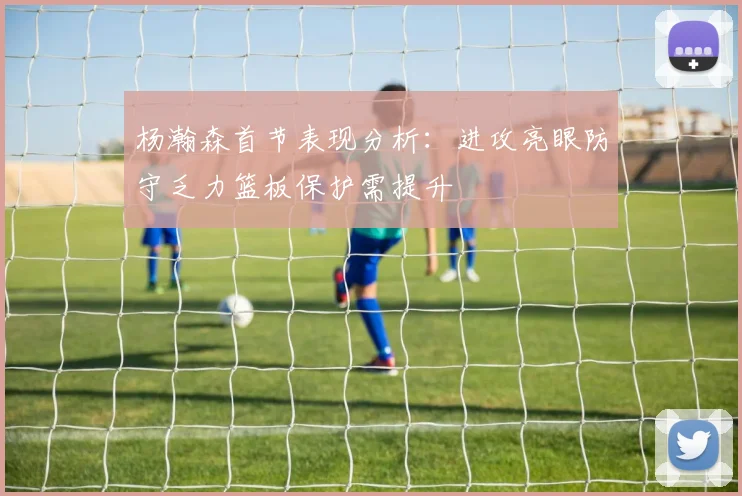 杨瀚森首节表现分析：进攻亮眼防守乏力篮板保护需提升