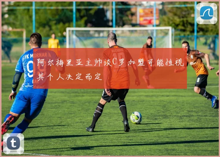阿尔梅里亚主帅谈C罗加盟可能性视其个人决定而定