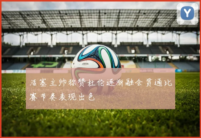 活塞主帅称赞杜伦逐渐融会贯通比赛节奏表现出色