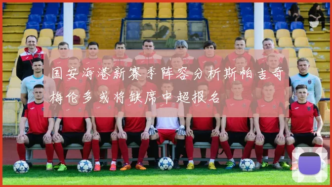国安海港新赛季阵容分析斯帕吉奇梅伦多或将缺席中超报名