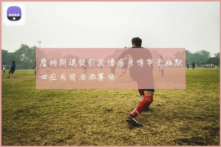 詹姆斯退役引发情感共鸣华子幽默回应或将泪洒赛场