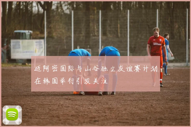 迈阿密国际与山谷独立友谊赛计划在韩国举行引发关注