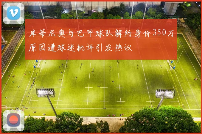 库蒂尼奥与巴甲球队解约身价350万原因遭球迷批评引发热议