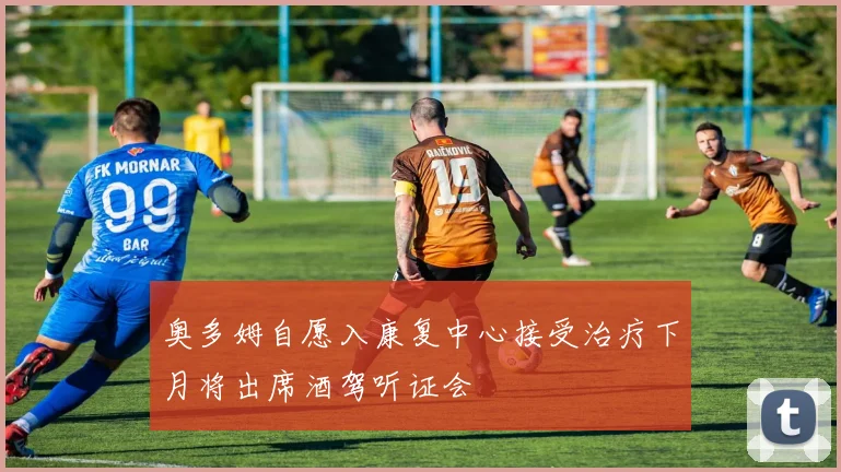奥多姆自愿入康复中心接受治疗下月将出席酒驾听证会